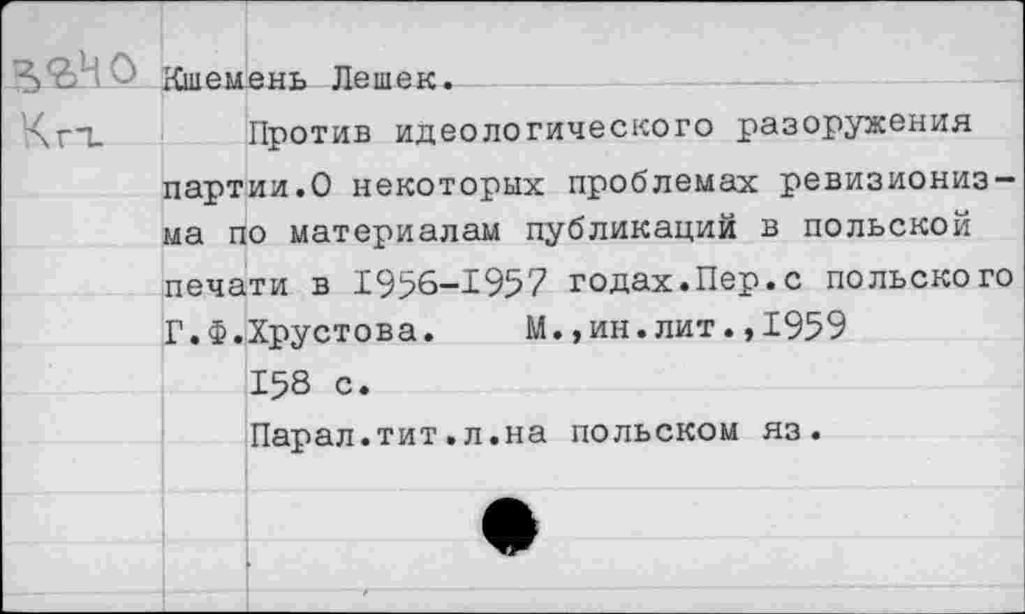 ﻿Кшемень Лешек.
Против идеологического разоружения партии.О некоторых проблемах ревизионизма по материалам публикаций в польской печати в 1956-1957 годах.Пер.с польского Г.Ф.Хрустова. М.,ин.лит.,1959 158 с. Парал.тит.л.на польском яз.